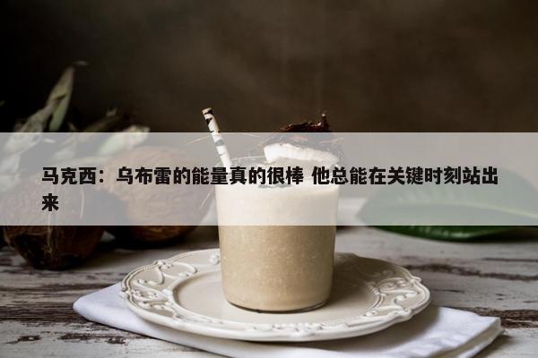 马克西：乌布雷的能量真的很棒 他总能在关键时刻站出来