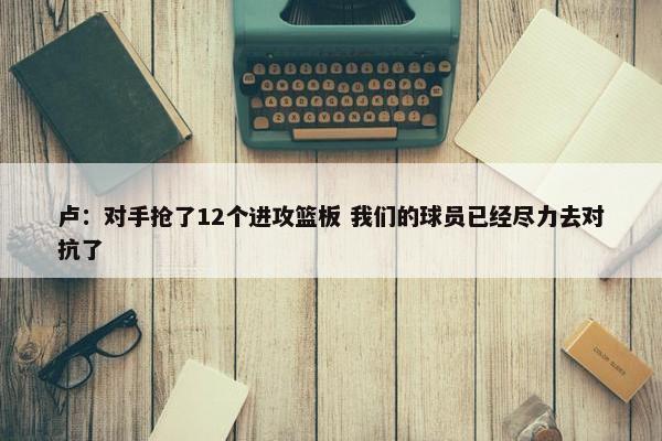 卢：对手抢了12个进攻篮板 我们的球员已经尽力去对抗了