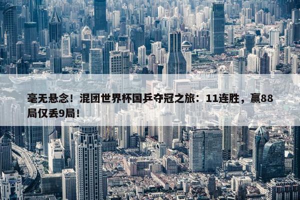 毫无悬念！混团世界杯国乒夺冠之旅：11连胜，赢88局仅丢9局！