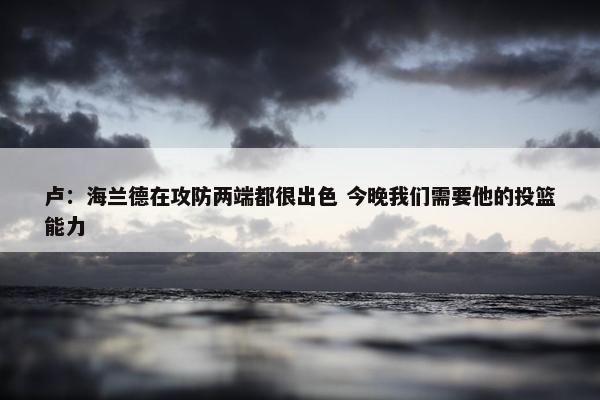 卢：海兰德在攻防两端都很出色 今晚我们需要他的投篮能力