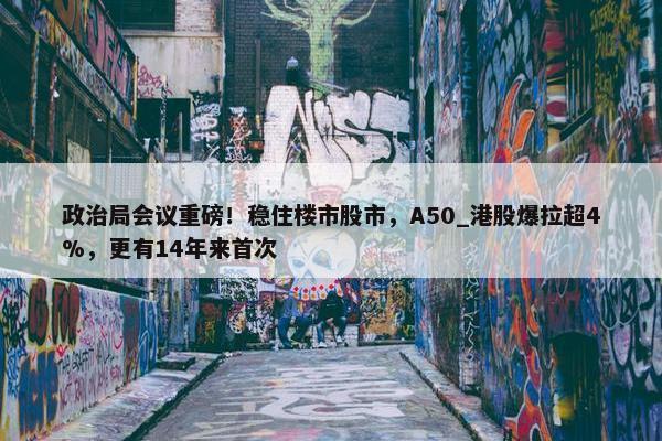 政治局会议重磅！稳住楼市股市，A50_港股爆拉超4%，更有14年来首次