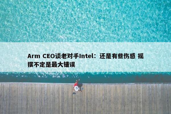 Arm CEO谈老对手Intel：还是有些伤感 摇摆不定是最大错误