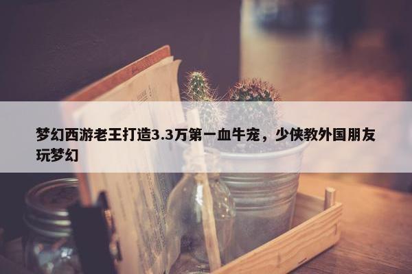 梦幻西游老王打造3.3万第一血牛宠，少侠教外国朋友玩梦幻