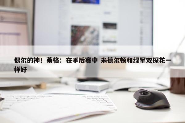 偶尔的神！蒂格：在季后赛中 米德尔顿和绿军双探花一样好