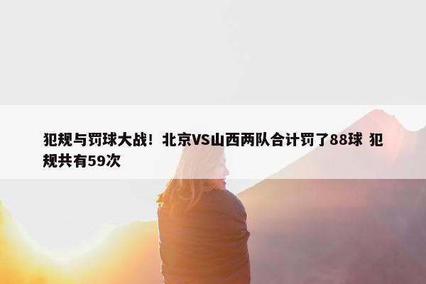 犯规与罚球大战！北京VS山西两队合计罚了88球 犯规共有59次