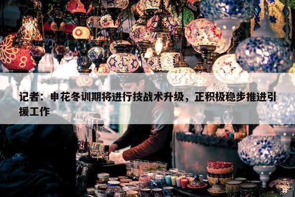 记者：申花冬训期将进行技战术升级，正积极稳步推进引援工作