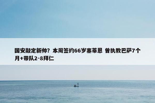 国安敲定新帅？本周签约66岁塞蒂恩 曾执教巴萨7个月+带队2-8拜仁