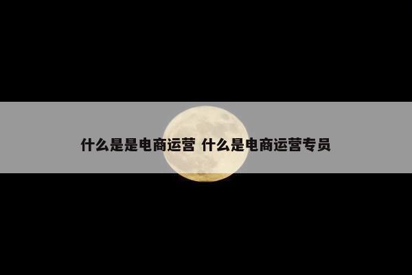 什么是是电商运营 什么是电商运营专员