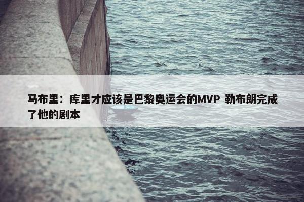 马布里：库里才应该是巴黎奥运会的MVP 勒布朗完成了他的剧本