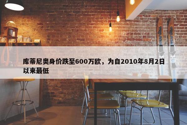 库蒂尼奥身价跌至600万欧，为自2010年8月2日以来最低