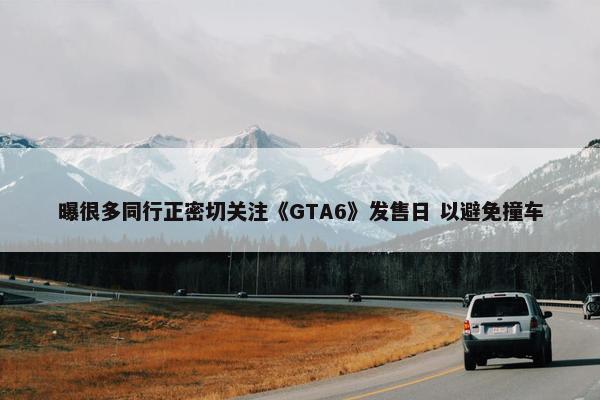 曝很多同行正密切关注《GTA6》发售日 以避免撞车