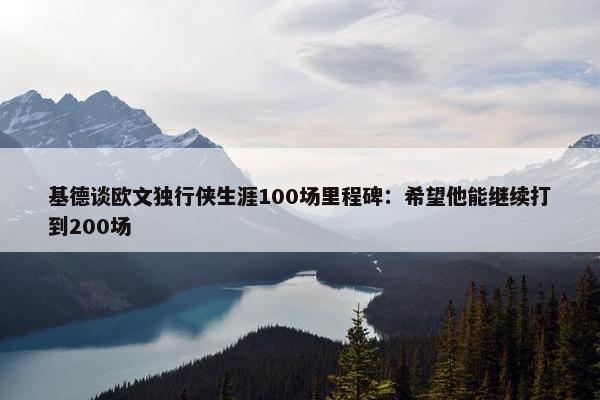 基德谈欧文独行侠生涯100场里程碑：希望他能继续打到200场