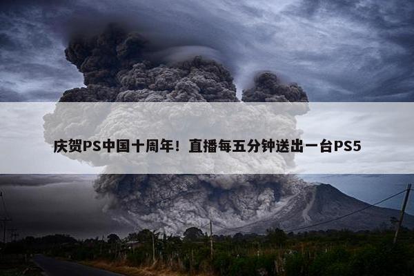 庆贺PS中国十周年！直播每五分钟送出一台PS5