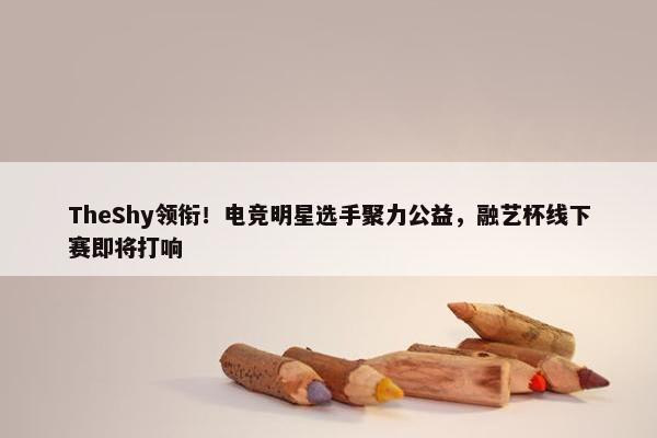 TheShy领衔！电竞明星选手聚力公益，融艺杯线下赛即将打响