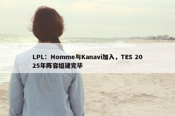 LPL：Homme与Kanavi加入，TES 2025年阵容组建完毕