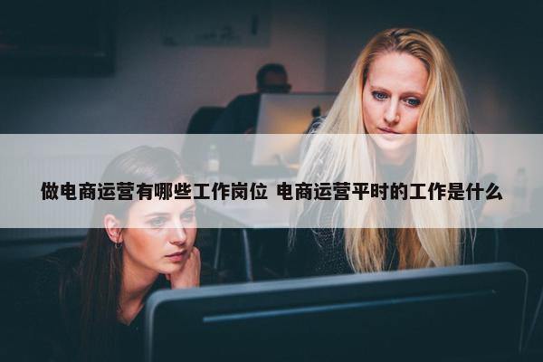 做电商运营有哪些工作岗位 电商运营平时的工作是什么