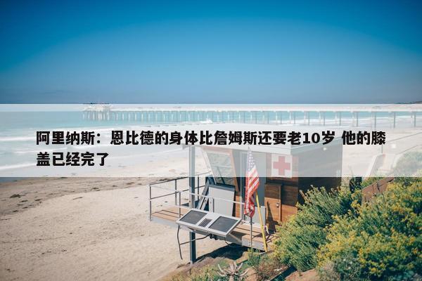 阿里纳斯：恩比德的身体比詹姆斯还要老10岁 他的膝盖已经完了