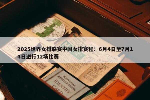 2025世界女排联赛中国女排赛程：6月4日至7月14日进行12场比赛