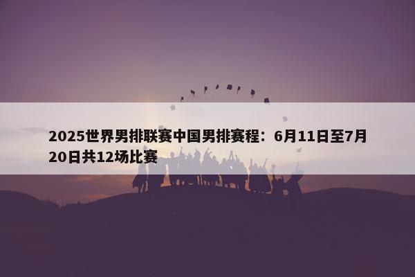 2025世界男排联赛中国男排赛程：6月11日至7月20日共12场比赛