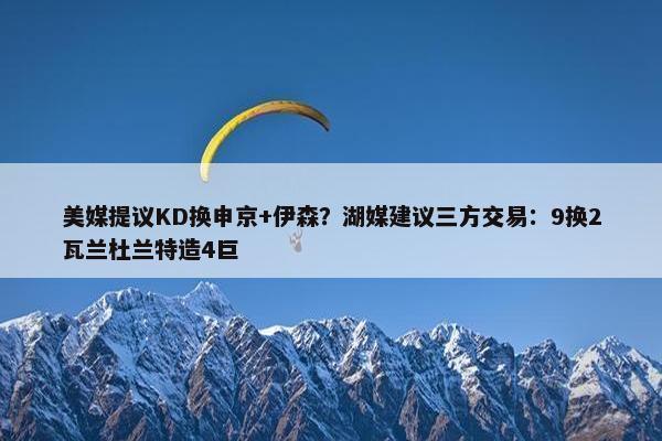 美媒提议KD换申京+伊森？湖媒建议三方交易：9换2瓦兰杜兰特造4巨