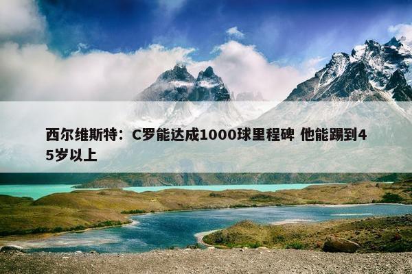 西尔维斯特：C罗能达成1000球里程碑 他能踢到45岁以上