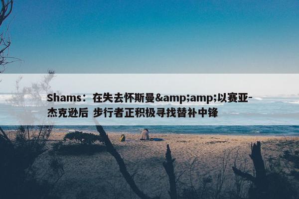 Shams：在失去怀斯曼&amp;以赛亚-杰克逊后 步行者正积极寻找替补中锋