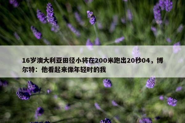 16岁澳大利亚田径小将在200米跑出20秒04，博尔特：他看起来像年轻时的我