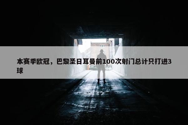 本赛季欧冠，巴黎圣日耳曼前100次射门总计只打进3球