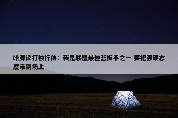 哈滕谈打独行侠：我是联盟最佳篮板手之一 要把强硬态度带到场上