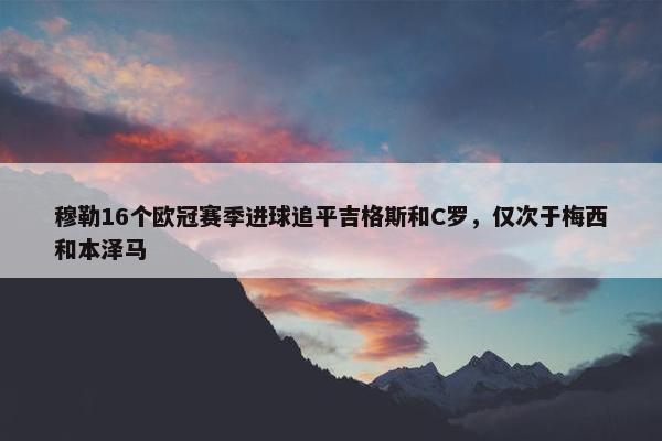 穆勒16个欧冠赛季进球追平吉格斯和C罗，仅次于梅西和本泽马