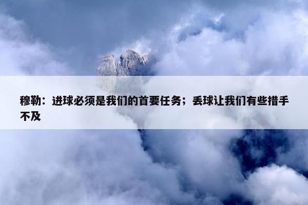 穆勒：进球必须是我们的首要任务；丢球让我们有些措手不及