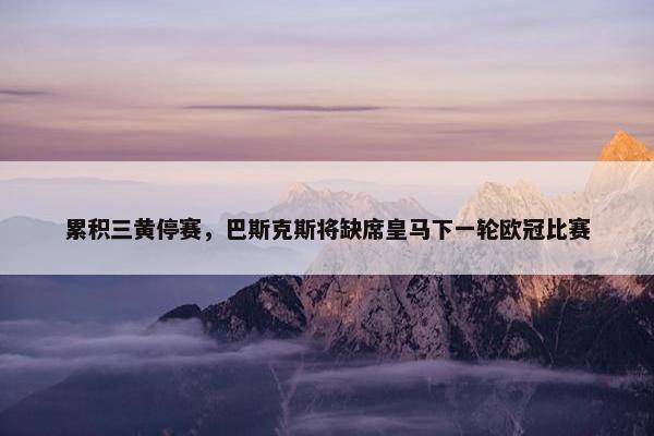 累积三黄停赛，巴斯克斯将缺席皇马下一轮欧冠比赛