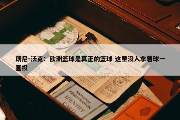 朗尼-沃克：欧洲篮球是真正的篮球 这里没人拿着球一直投