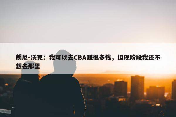 朗尼-沃克：我可以去CBA赚很多钱，但现阶段我还不想去那里