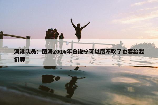 海港队员：谭海2016年曾说宁可以后不吹了也要给我们牌