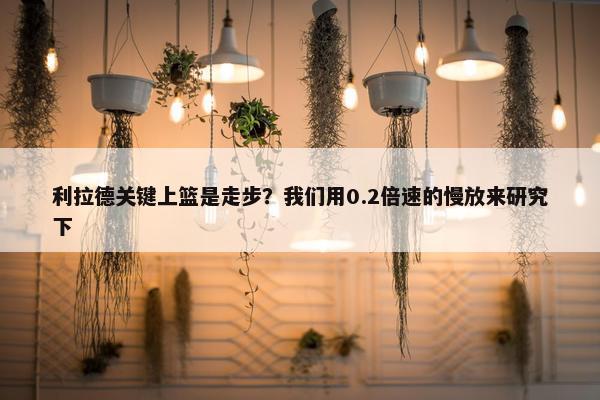 利拉德关键上篮是走步？我们用0.2倍速的慢放来研究下