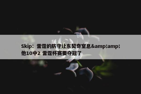 Skip：雷霆的防守让东契奇窒息&amp;他10中2 雷霆杯赛要夺冠了