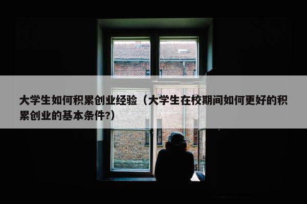 大学生如何积累创业经验（大学生在校期间如何更好的积累创业的基本条件?）