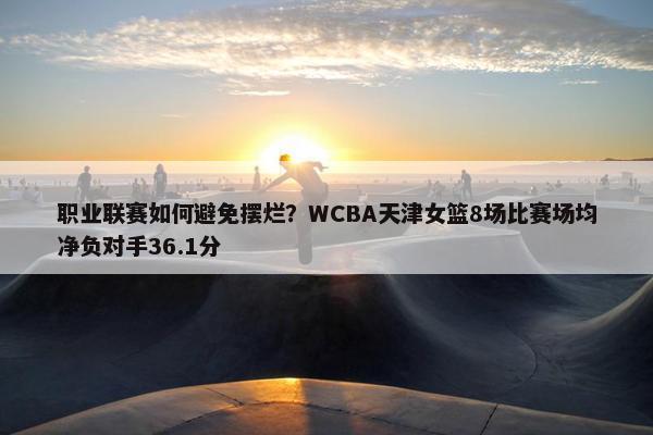 职业联赛如何避免摆烂？WCBA天津女篮8场比赛场均净负对手36.1分