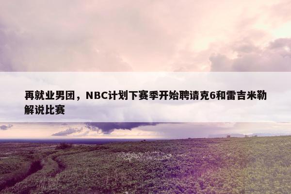 再就业男团，NBC计划下赛季开始聘请克6和雷吉米勒解说比赛