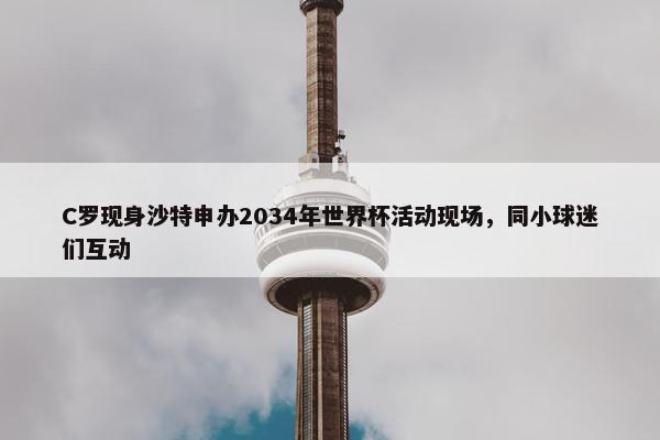 C罗现身沙特申办2034年世界杯活动现场，同小球迷们互动