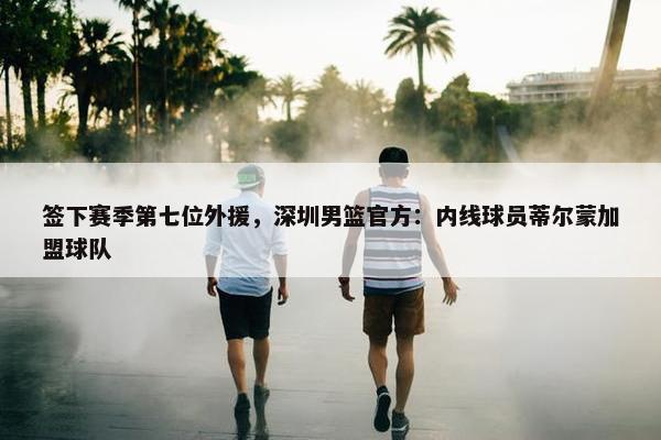 签下赛季第七位外援，深圳男篮官方：内线球员蒂尔蒙加盟球队