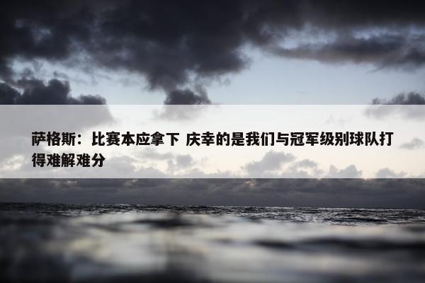 萨格斯：比赛本应拿下 庆幸的是我们与冠军级别球队打得难解难分