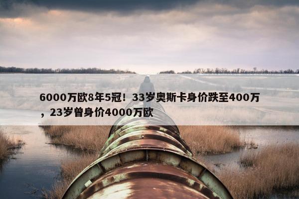 6000万欧8年5冠！33岁奥斯卡身价跌至400万，23岁曾身价4000万欧