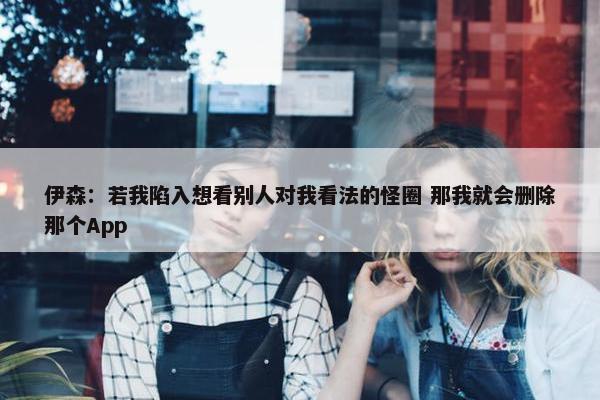 伊森：若我陷入想看别人对我看法的怪圈 那我就会删除那个App