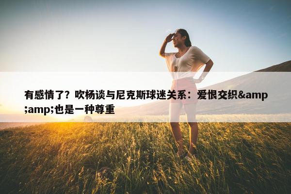 有感情了？吹杨谈与尼克斯球迷关系：爱恨交织&amp;也是一种尊重