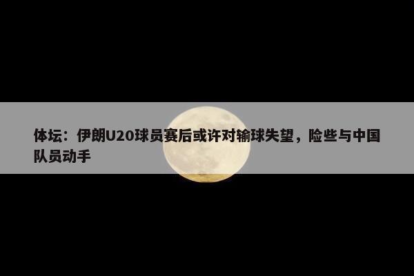 体坛：伊朗U20球员赛后或许对输球失望，险些与中国队员动手