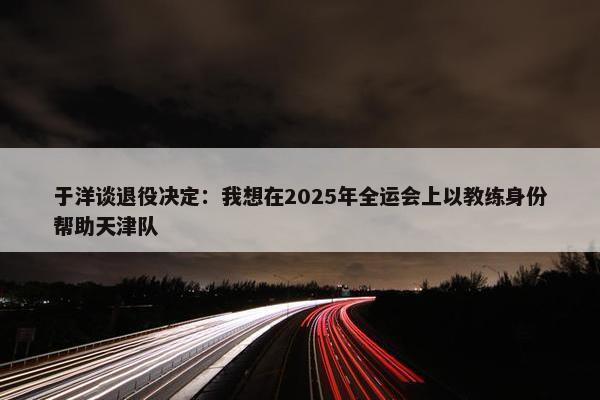 于洋谈退役决定：我想在2025年全运会上以教练身份帮助天津队