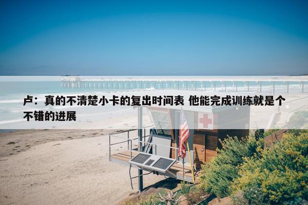 卢：真的不清楚小卡的复出时间表 他能完成训练就是个不错的进展