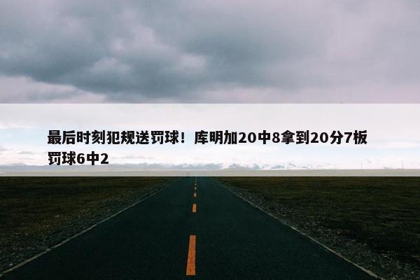 最后时刻犯规送罚球！库明加20中8拿到20分7板 罚球6中2